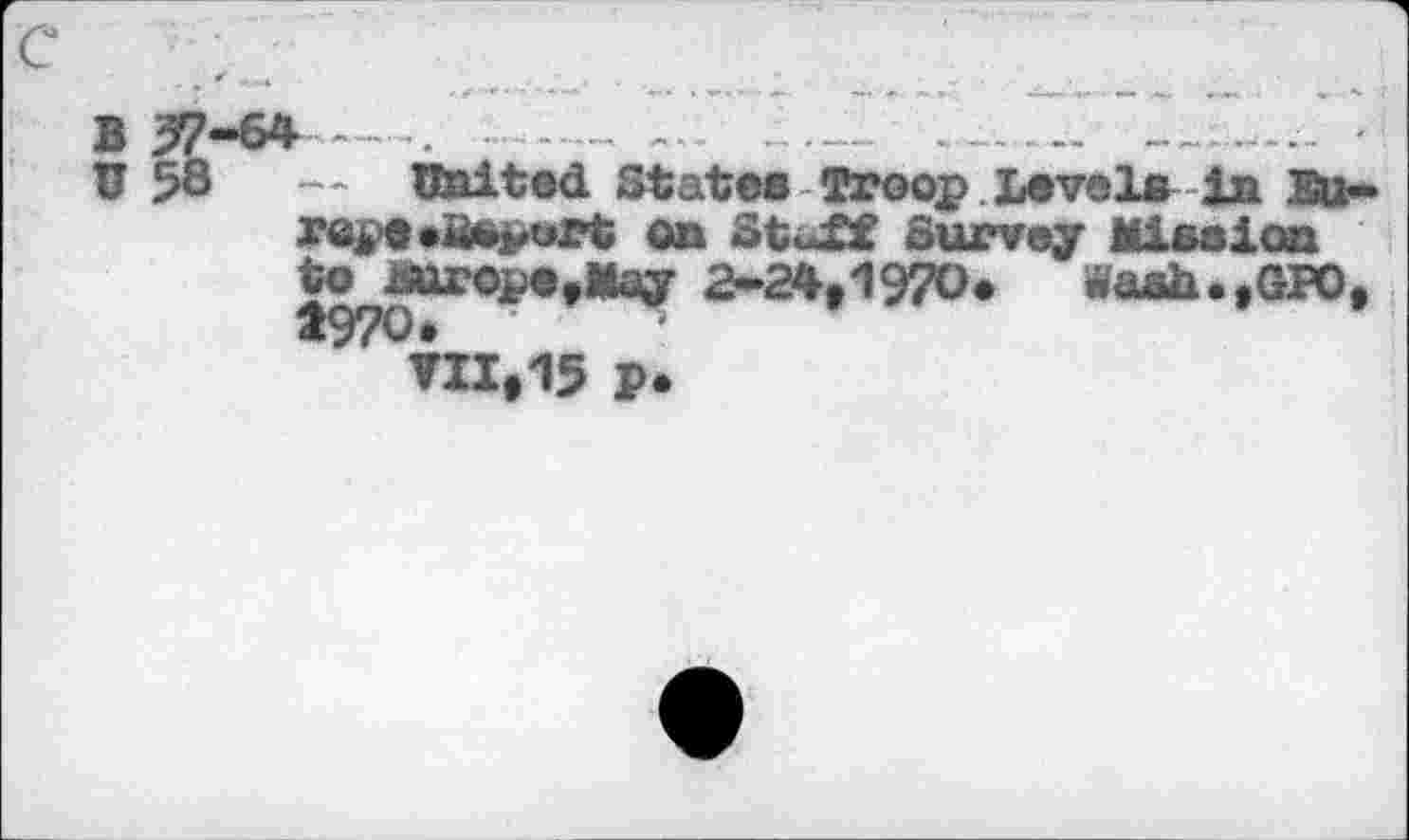 ﻿B 57-64----. ....... - ----------- —
U 58	-- United State« Troop Level« in Eu~
repe»assort on StuXf Survey Mission to jsurope.May 2-24,1970*	w'aah.,GPO,
1970*
▼11,15 p.